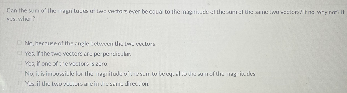Can the sum of the magnitudes of two vectors ever be equal to the magnitude of the sum of the same two vectors? If no, why not? If
yes, when?
No, because of the angle between the two vectors.
O Yes, if the two vectors are perpendicular.
D Yes, if one of the vectors is zero.
O No, it is impossible for the magnitude of the sum to be equal to the sum of the magnitudes.
O Yes, if the two vectors are in the same direction.
