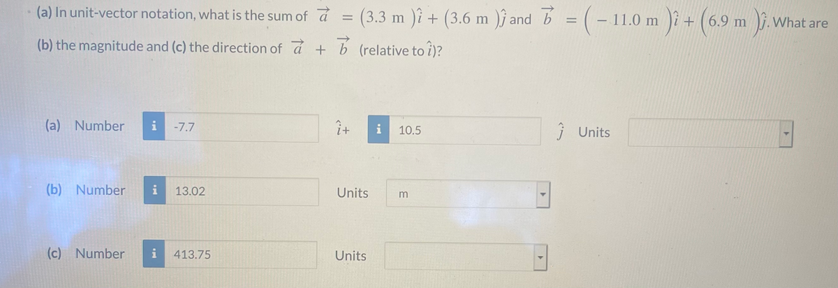 ( = (3.3 m )i + (3.6 m
(a) In unit-vector notation, what is the sum of á
)j and b
=( – 11.0 m
6.9 m
What are
%D
(b) the magnitude and (c) the direction of a + b (relative to i)?
(a) Number
-7.7
i
10.5
i Units
(b) Number
13.02
Units
(c) Number
413.75
Units
