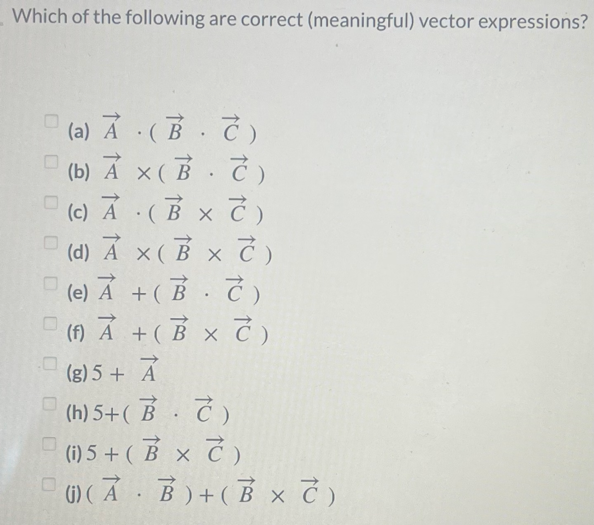 Which of the following are correct (meaningful) vector expressions?
(a) Ả ·(B. Č)
(b) Ả ×(B. 7)
(c) Ā :(B x Č)
X (
(d) Á ×(B xC)
(e) 지 +(B.C)
(f) Á +( B × C )
(g) 5 + Á
(h) 5+( B. 7 )
В
(i) 5 + ( B x Ć )
6) ( Ả B)+( B x )
