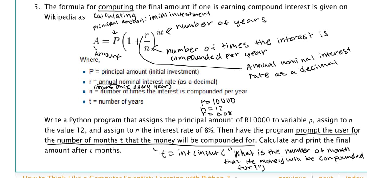 5. The formula for computing the final amount if one is earning compound interest is given on
Wikipedia as
calculating
number of years
nt
A = P(1+
%3D
Amount
Where,
Annual nonmi nal interest
rate as adecimal
compounde d per year
• P= principal amount (initial investment)
• r= annual nominal interest rąte (as a decimal)
COcCurs unce.every years
•n=number of times the interest is compounded per year
• t = number of years
P= 10000
Pミ12
= 0.08
Write a Python program that assigns the principal amount of R10000 to variable p, assign to n
the value 12, and assign to r the interest rate of 8%. Then have the program prompt the user for
the number of months t that the money will be compounded for. Calculate and print the final
amount after t months.
t= int cinput ("What is the number ok month
that the morey will be Compounded
for ?")
low t
Thinl
+h Duth
