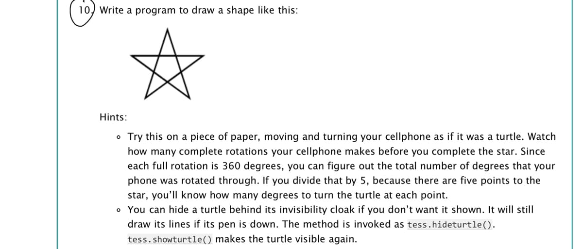 10, Write a program to draw a shape like this:
Hints:
o Try this on a piece of paper, moving and turning your cellphone as if it was a turtle. Watch
how many complete rotations your cellphone makes before you complete the star. Since
each full rotation is 360 degrees, you can figure out the total number of degrees that your
phone was rotated through. If you divide that by 5, because there are five points to the
star, you'll know how many degrees to turn the turtle at each point.
o You can hide a turtle behind its invisibility cloak if you don't want it shown. It will still
draw its lines if its pen is down. The method is invoked as tess.hideturtle().
tess.showturtle() makes the turtle visible again.
