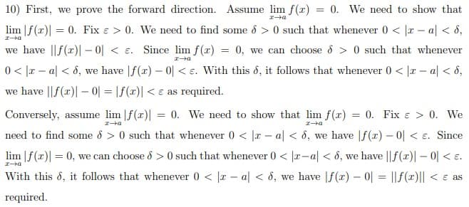 10) First, we prove the forward direction. Assume lim f(r) = 0. We need to show that
エ→a
lim |f(r)| = 0. Fix e > 0. We need to find some 8 > 0 such that whenever 0 < |r - a| < 8,
we have ||f(r)| - 0| < e. Since lim f(x) = 0, we can choose d > 0 such that whenever
0< |x – a| < 8, we have |f(x) – 0| < e. With this d, it follows that whenever 0 < |r – a| < 8,
we have ||f(x)| – 0| = |f(x)| < e as required.
Conversely, assume lim |f(x)| = 0. We need to show that lim f(x) = 0. Fix e > 0. We
エ→a
エ→4
need to find some o > 0 such that whenever 0 < |a - al < 8, we have |f(r) – 0| < e. Since
lim |f(x)| = 0, we can choose ô > 0 such that whenever () < |r-a| < 8, we have || f(x)|- 0| < e.
With this d, it follows that whenever 0 < |r – a| < 8, we have |f (x) – 0 = ||f(x)|| < e as
required.
