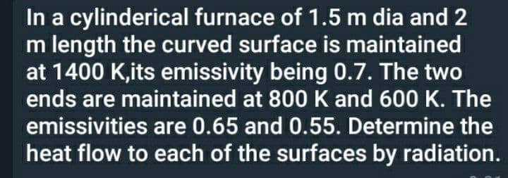 In a cylinderical furnace of 1.5 m dia and 2
m length the curved surface is maintained
at 1400 K,its emissivity being 0.7. The two
ends are maintained at 800 K and 600 K. The
emissivities are 0.65 and 0.55. Determine the
heat flow to each of the surfaces by radiation.
