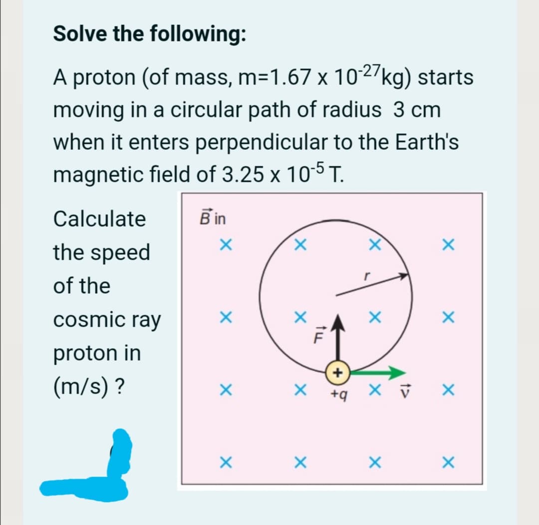 Solve the following:
-27
A proton (of mass, m=1.67 x 102/kg) starts
moving in a circular path of radius 3 cm
when it enters perpendicular to the Earth's
magnetic field of 3.25 x 105 T.
Calculate
B in
the speed
of the
cosmic ray
proton in
(m/s) ?
+q
tu
