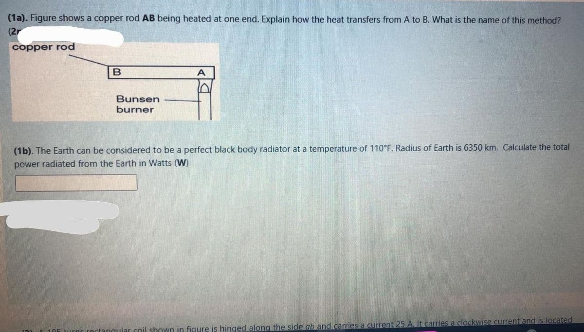 (1a). Figure shows a copper rod AB being heated at one end. Explain how the heat transfers from A to B. What is the name of this method?
(2r
copper rod
A
Bunsen
burner
(1b). The Earth can be considered to be a perfect black body radiator at a temperature of 110°F. Radius of Earth is 6350 km. Calculate the total
power radiated from the Earth in Watts (W)
(10 105 turns rectangular coil shown in figure is hinged along the side ab and carries a current 25 A. It carries a clockwise current and is located
