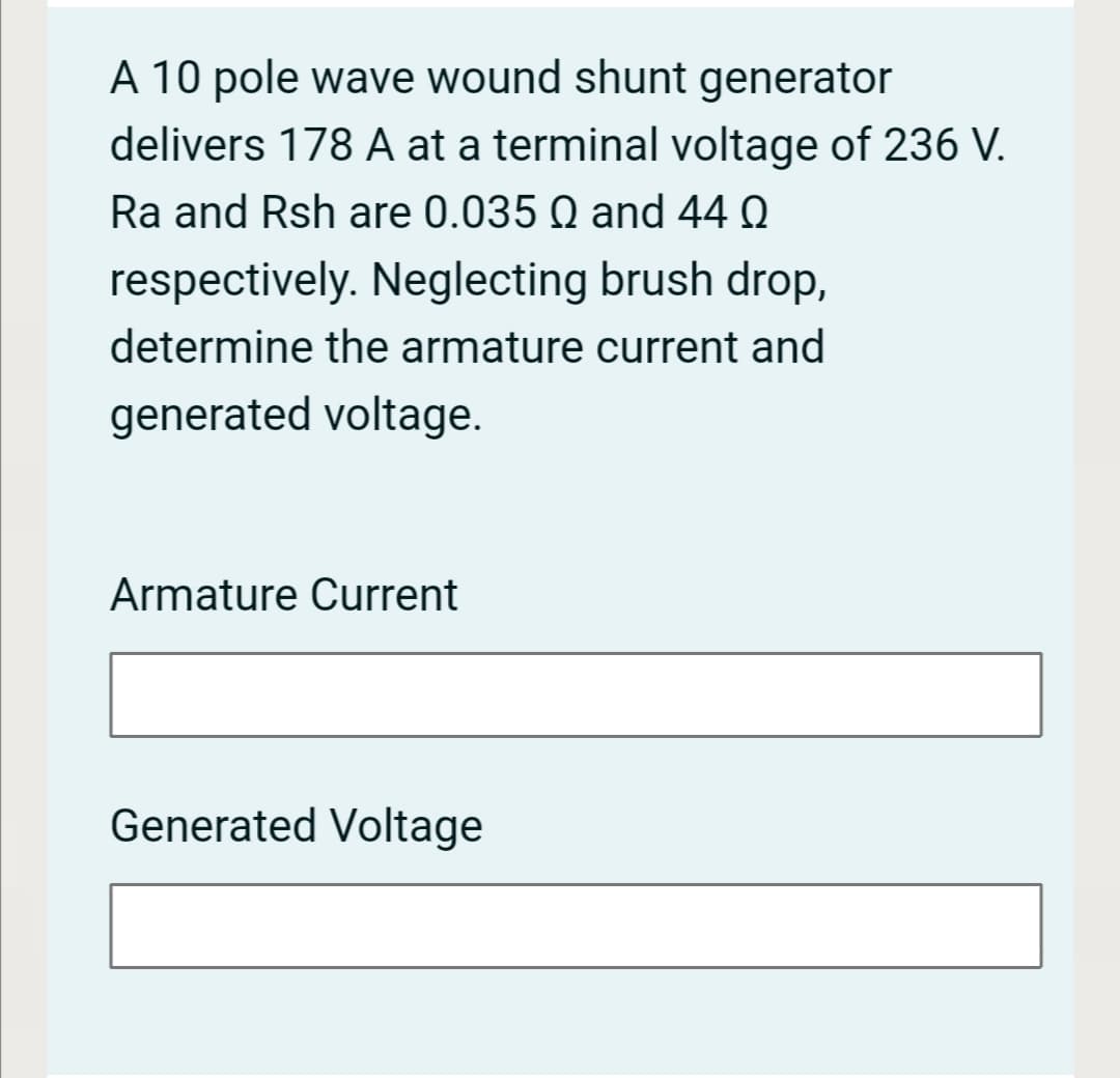 A 10 pole wave wound shunt generator
delivers 178 A at a terminal voltage of 236 V.
Ra and Rsh are 0.035 Q and 44 Q
respectively. Neglecting brush drop,
determine the armature current and
generated voltage.
Armature Current
Generated Voltage
