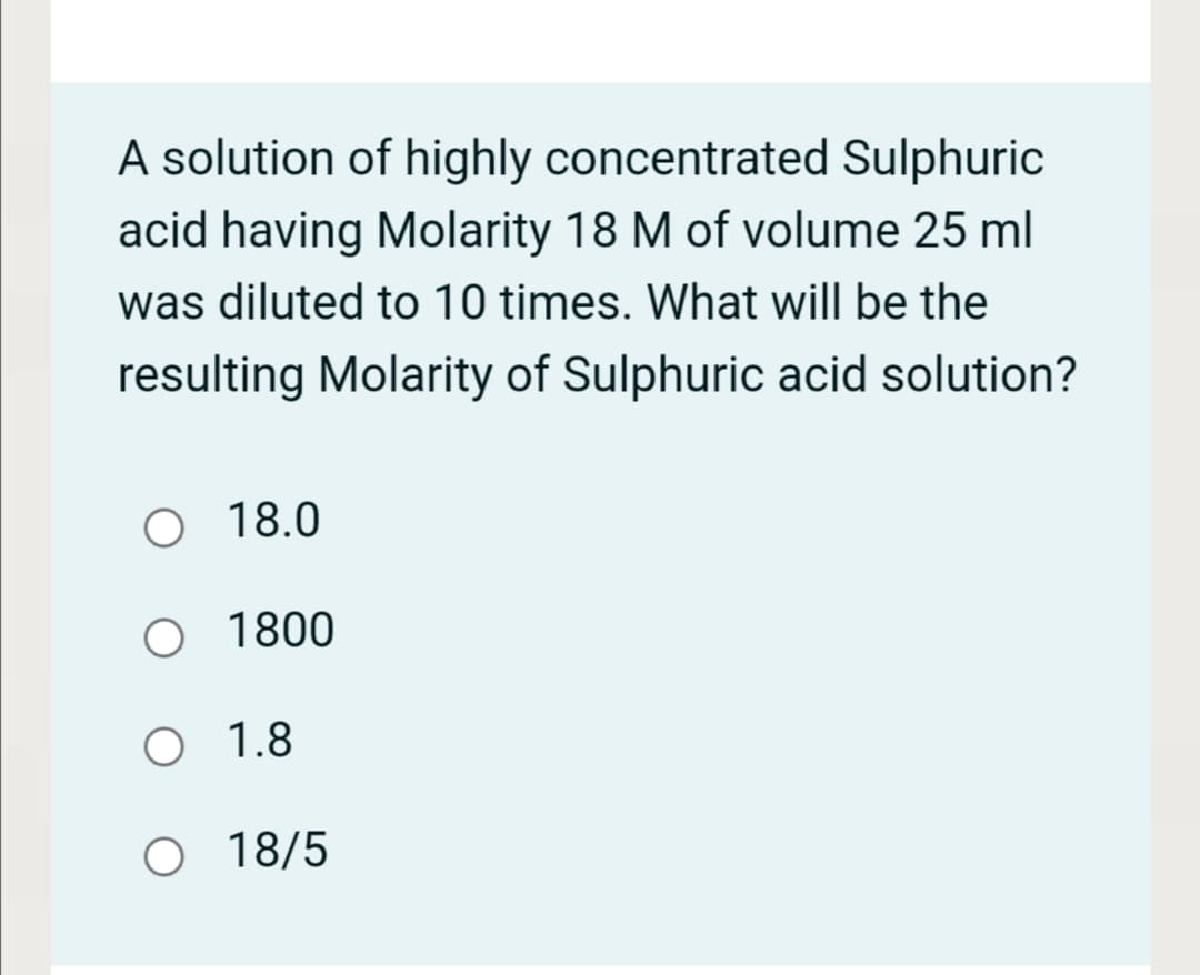 A solution of highly concentrated Sulphuric
acid having Molarity 18 M of volume 25 ml
was diluted to 10 times. What will be the
resulting Molarity of Sulphuric acid solution?
O 18.0
O 1800
O 1.8
O 18/5
