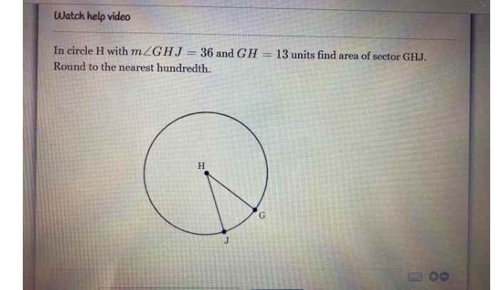 Watch help video
In circle H with mZGHJ = 36 and GH = 13 units find area of sector GHJ.
%3D
Round to the nearest hundredth.
H.
00
