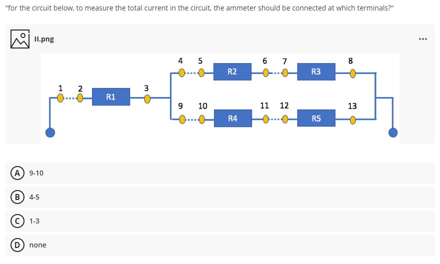"for the circuit below, to measure the total current in the circuit, the ammeter should be connected at which terminals?"
II.png
4 5
6 7
8
R2
R3
....
1 2
R1
...
10
11 12
13
R4
R5
A 9-10
B) 4-5
1-3
D) none
