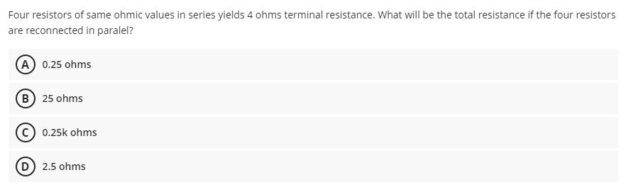Four resistors of same ohmic values in series yields 4 ohms terminal resistance. What will be the total resistance if the four resistors
are reconnected in paralel?
(A 0.25 ohms
B 25 ohms
C) 0.25k ohms
D) 2.5 ohms
