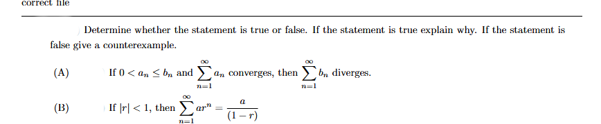 correct file
Determine whether the statement is true or false. If the statement is true explain why. If the statement is
false give a counterexample.
(A)
(B)
If 0 < an≤ bn and an converges, then bn diverges.
If |r| < 1, then
n=1
n=1
arn =
a
(1-r)
n=1
