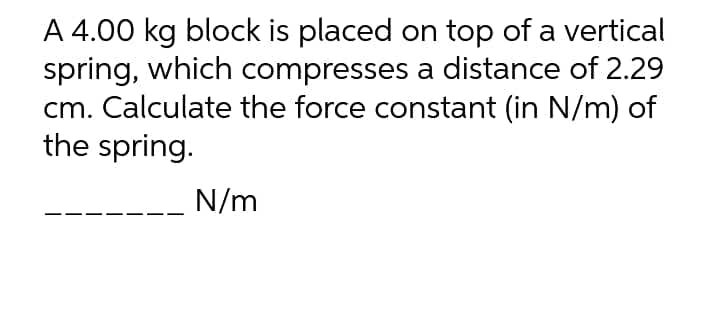 A 4.00 kg block is placed on top of a vertical
spring, which compresses a distance of 2.29
cm. Calculate the force constant (in N/m) of
the spring.
N/m