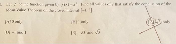 ). Let f be the function given by f(x)=x'. Find all values of c that satisfy the conclusion of the
Mean Value Theorem on the closed interval [-1,2].
[A] 0 only
[D] -1 and 1
[B] 1 only
[E] -√√3 and √√3
√3 only