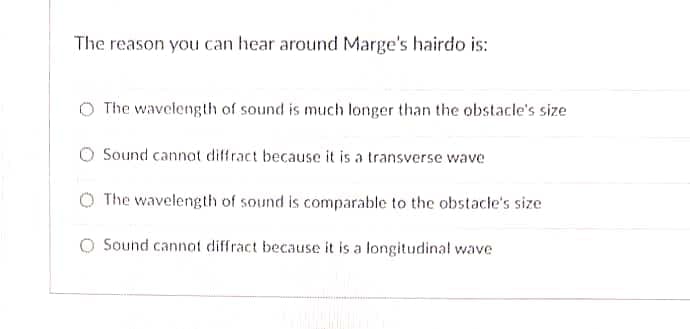 The reason you can hear around Marge's hairdo is:
The wavelength of sound is much longer than the obstacle's size
O Sound cannot diffract because it is a transverse wave
O The wavelength of sound is comparable to the obstacle's size
Sound cannot diffract because it is a longitudinal wave