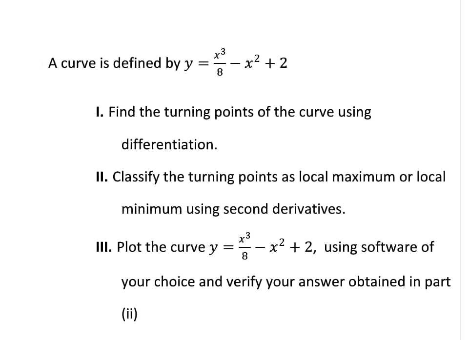 A curve is defined by y
=
8
x² + 2
I. Find the turning points of the curve using
differentiation.
II. Classify the turning points as local maximum or local
minimum using second derivatives.
III. Plot the curve y = x² + 2, using software of
8
your choice and verify your answer obtained in part
(ii)