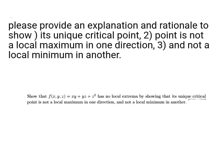 please provide an explanation and rationale to
show) its unique critical point, 2) point is not
a local maximum in one direction, 3) and not a
local minimum in another.
Show that f(x, y, z) = xy + y2 + 2² has no local extrema by showing that its unique critical
point is not a local maximum in one direction, and not a local minimum in another.