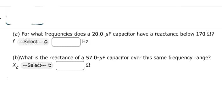 (a) For what frequencies does a 20.0-μF capacitor have a reactance below 170 2?
f ---Select---
Hz
(b)What is the reactance of a 57.0-μF capacitor over this same frequency range?
X ---Select--- C
Ω