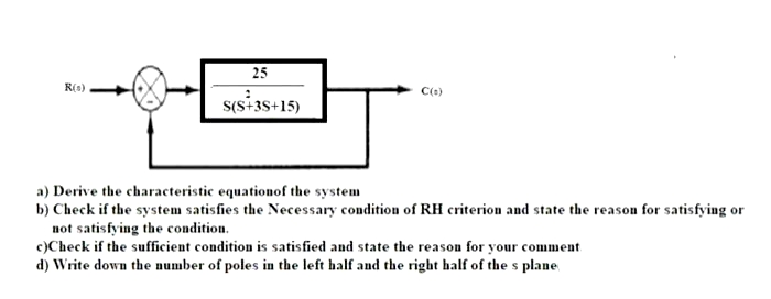 25
R(s)
s(s-3s+15)
a) Derive the characteristic equationof the system
b) Check if the system satisfies the Necessary condition of RH criterion and state the reason for satisfying or
not satisfying the condition.
c)Check if the sufficient condition is satisfied and state the reason for your comment
d) Write down the number of poles in the left half and the right half of the s plane
