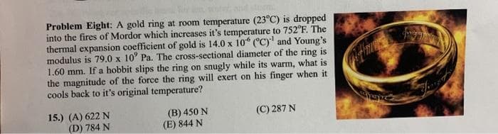 Problem Eight: A gold ring at room temperature (23°C) is dropped
into the fires of Mordor which increases it's temperature to 752°F. The
thermal expansion coefficient of gold is 14.0 x 10* ("C)' and Young's
modulus is 79.0 x 10' Pa. The cross-sectional diameter of the ring is
1.60 mm. If a hobbit slips the ring on snugly while its warm, what is
the magnitude of the force the ring will exert on his finger when it
cools back to it's original temperature?
15.) (A) 622 N
(D) 784 N
(B) 450 N
(E) 844 N
(C) 287 N
