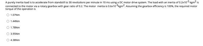 A purely inertia load is to accelerate from standstill to 30 revolutions per minute in 10 ms using a DC motor drive system. The load with an inertia of 0.2x102 kgm2 is
connected to the motor via a rotary gearbox with gear ratio of 0.2. The motor inertia is 0.6x10 3kgm2. Assuming the gearbox efficiency is 100%, the required motor
torque of the operation is
1.07NM
O 1,44NM
1.78NM
O 3.95NM
O 4.38NM
