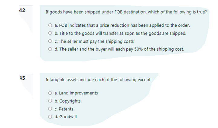 42
If goods have been shipped under FOB destination, which of the following is true?
O a. FOB indicates that a price reduction has been applied to the order.
O b. Title to the goods will transfer as soon as the goods are shipped.
O c. The seller must pay the shipping costs
O d. The seller and the buyer will each pay 50% of the shipping cost.
45
Intangible assets include each of the following except
O a. Land improvements
O b. Copyrights
O c. Patents
O d. Goodwill
