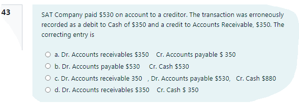 43
SAT Company paid $530 on account to a creditor. The transaction was erroneously
recorded as a debit to Cash of $350 and a credit to Accounts Receivable, $350. The
correcting entry is
O a. Dr. Accounts receivables $350 Cr. Accounts payable $ 350
O b. Dr. Accounts payable $530
O c. Dr. Accounts receivable 350 , Dr. Accounts payable $530, Cr. Cash $880
O d. Dr. Accounts receivables $350
Cr. Cash $530
Cr. Cash $ 350
