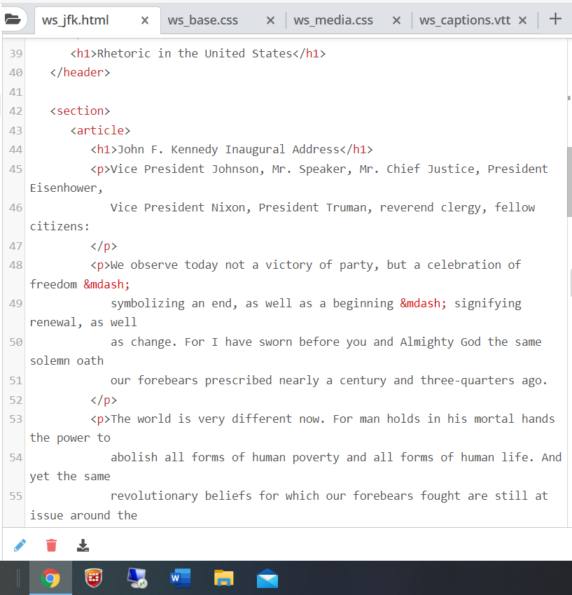 ws jfk.html
ws_base.css
ws_media.css
ws captions.vtt x
39
<h1>Rhetoric in the United states</h1>
40
</header>
41
42
<section>
43
<article>
44
<h1>John F. Kennedy Inaugural Address</h1>
45
<p>Vice President Johnson, Mr. Speaker, Mr. Chief Justice, President
Eisenhower,
46
Vice President Nixon, President Truman, reverend clergy, fellow
citizens:
47
</p>
48
<p>We observe today not a victory of party, but a celebration of
freedom &mdash;
49
symbolizing an end, as well as a beginning &mdash; signifying
renewal, as well
as change. For I have sworn before you and Almighty God the same
50
solemn oath
51
our forebears prescribed nearly a century and three-quarters ago.
52
</p>
53
<p>The world is very different now. For man holds in his mortal hands
the power to
54
abolish all forms of human poverty and all forms of human life. And
yet the same
55
revolutionary beliefs for which our forebears fought are still at
issue around the
+
