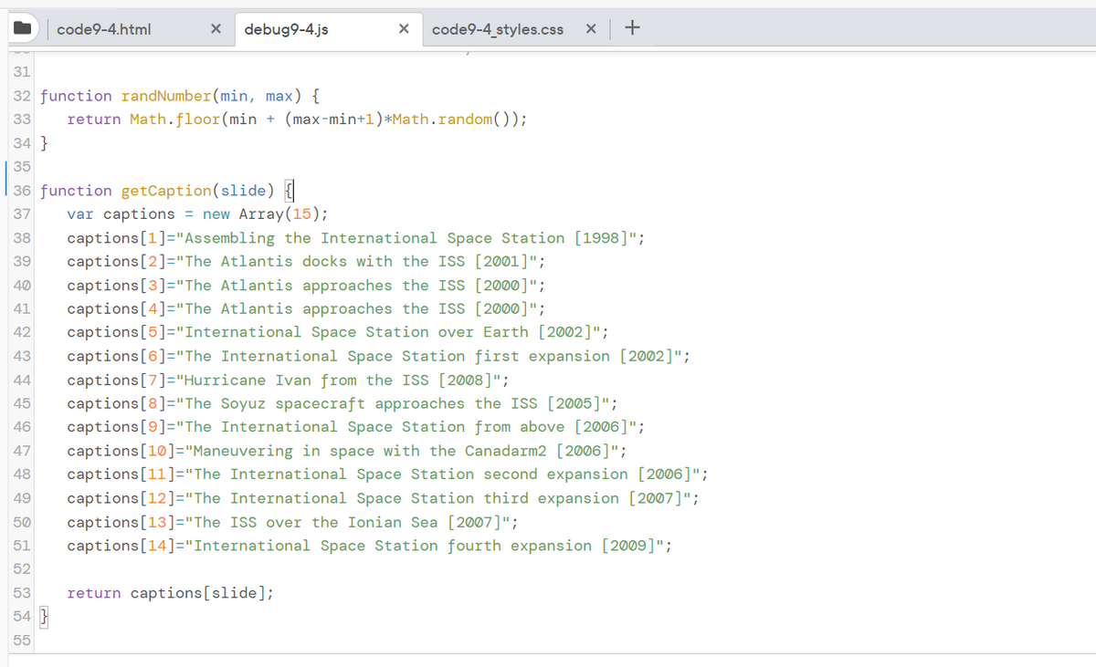 code9-4.html
debug9-4.js
code9-4 styles.css
+
31
32 function randNumber(min, max) {
33
return Math.floor(min + (max-min+1)*Math.random());
34 }
35
36 function getCaption(slide) {
var captions = new Array(15);
37
captions[1]="Assembling the International Space Station [1998]";
captions[2]="The Atlantis docks with the ISS [2001]";
38
39
captions[3]="The Atlantis approaches the ISS [2000]";
captions[4]="The Atlantis approaches the ISS [2000]";
captions[5]="International Space Station over Earth [2002]";
40
41
42
43
captions[6]="The International Space Station first expansion [2002]";
captions[7]="Hurricane Ivan from the ISS [2008]";
captions[8]="The Soyuz spacecraft approaches the ISS [2005]";
captions[9]="The International Space Station from above [2006]";
44
45
46
captions[10]="Maneuvering in space with the Canadarm2 [2006]";
captions[11]="The International Space Station second expansion [2006]";
47
48
49
captions[12]="The International Space Station third expansion [2007]";
captions[13]="The ISS over the Ionian Sea [2007]";
captions[14]="International Space Station fourth expansion [2009]";
50
51
52
53
return captions[slide];
54 }
55
