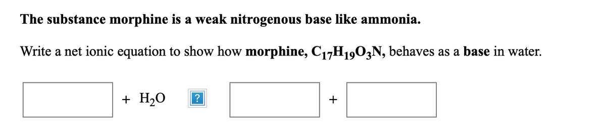 The substance morphine is a weak nitrogenous base like ammonia.
Write a net ionic equation to show how morphine, C17H1903N, behaves as a base in water.
+ H20
?
+
