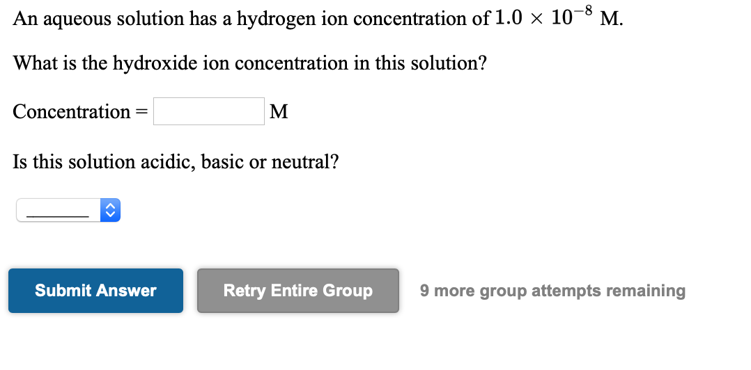 An aqueous solution has a hydrogen ion concentration of 1.0 × 10¬8 M.
What is the hydroxide ion concentration in this solution?
Concentration
M
Is this solution acidic, basic or neutral?
Submit Answer
Retry Entire Group
9 more group attempts remaining
