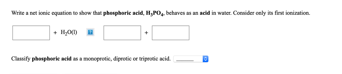 Write a net ionic equation to show that phosphoric acid, H3P04, behaves as an acid in water. Consider only its first ionization.
+ H2O(1)
+
Classify phosphoric acid as a monoprotic, diprotic or triprotic acid.
