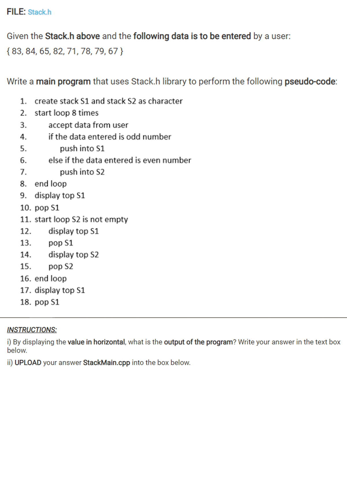 FILE: Stack.h
Given the Stack.h above and the following data is to be entered by a user:
{ 83, 84, 65, 82, 71, 78, 79, 67 }
Write a main program that uses Stack.h library to perform the following pseudo-code:
1. create stack S1 and stack S2 as character
2. start loop 8 times
3.
accept data from user
4.
if the data entered is odd number
5.
push into S1
6.
else if the data entered is even number
7.
push into S2
8. end loop
9. display top S1
10. роp S1
11. start loop S2 is not empty
12.
display top S1
13.
pop S1
14.
display top S2
15.
pop S2
16. end loop
17. display top S1
18. роp S1
INSTRUCTIONS:
i) By displaying the value in horizontal, what is the output of the program? Write your answer in the text box
below.
ii) UPLOAD your answer StackMain.cpp into the box below.
