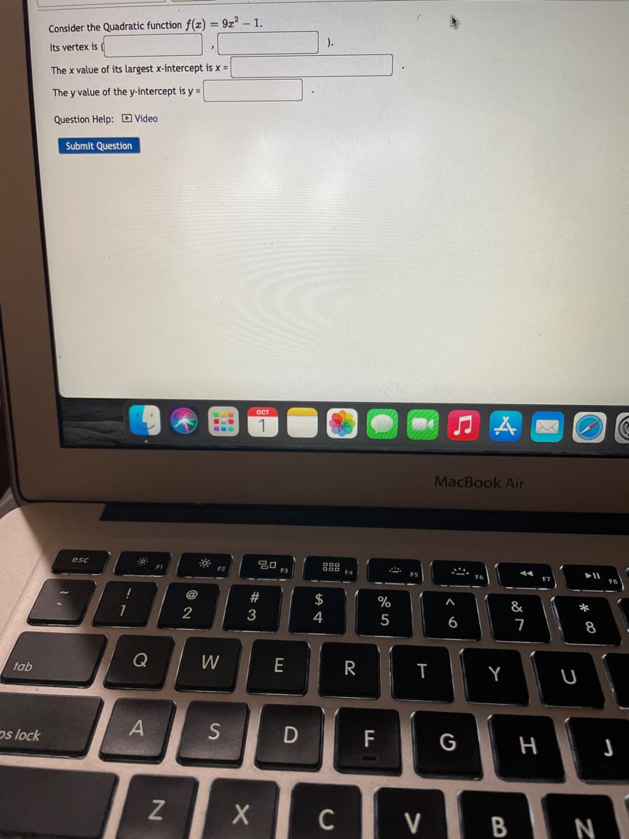 Consider the Quadratic function f(æ) = 9z? – 1.
).
Its vertex is
The x value of its largest x-intercept is x =
The y value of the y-intercept is y =
Question Help: D Video
Submit Question
ост
.w.
MacBook Air
esc
F3
F4
@
$
&
*
4
5
6
7
8
Q
W
R
tab
Y
ps lock
F
G
C
| V B N
# 3
