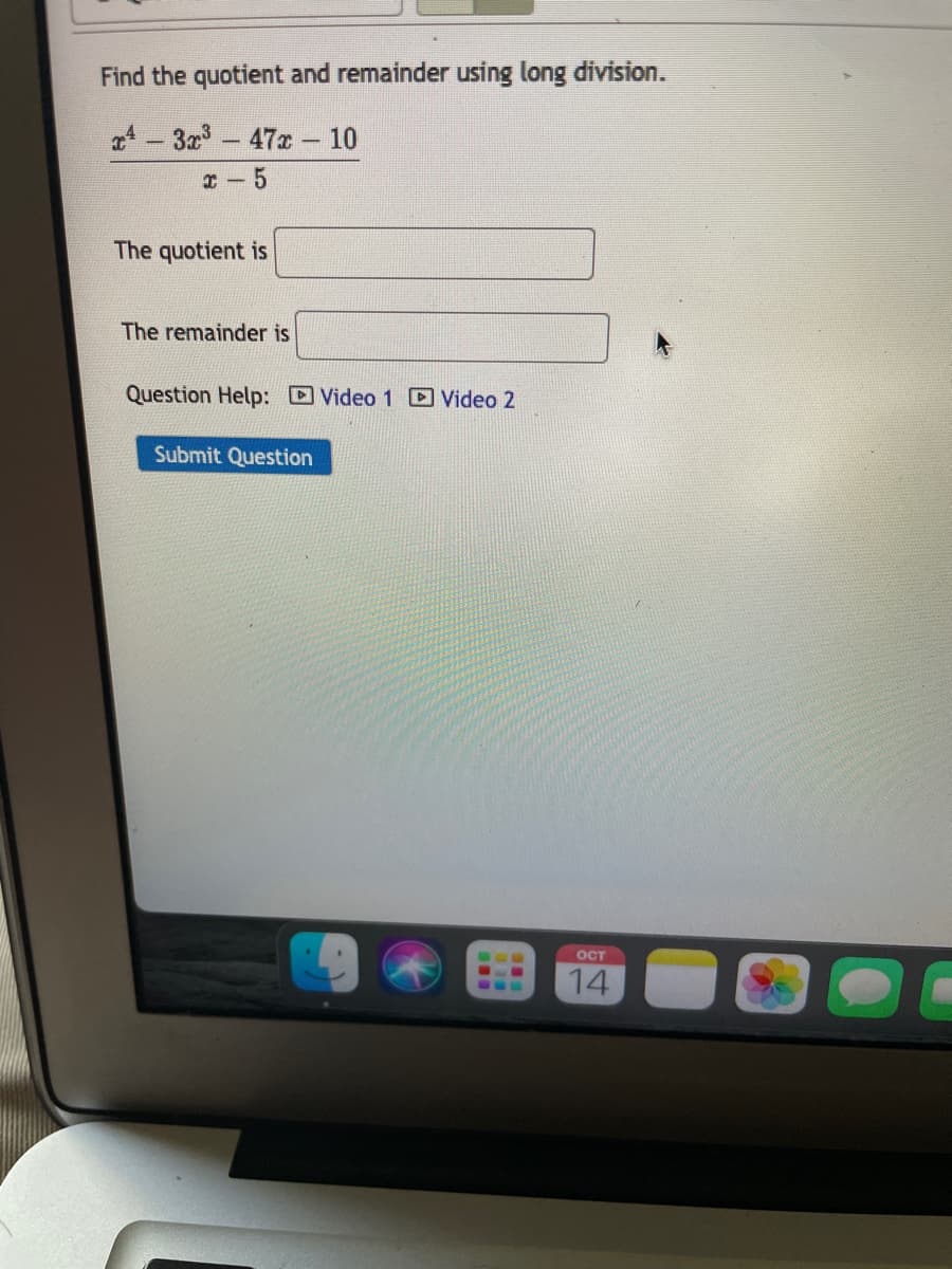 Find the quotient and remainder using long division.
a4-3r-47x – 10
I - 5
The quotient is
The remainder is
Question Help: Video 1 D Video 2
Submit Question
OCT
..
14
...
