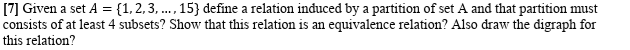 [7] Given a set A = {1,2, 3, ..., 15} define a relation induced by a partition of set A and that partition must
consists of at least 4 subsets? Show that this relation is an equivalence relation? Also draw the digraph for
this relation?
