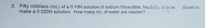 2. Fifty milliliters (mL) of a 0.10N solution of sodium thiosulfate, Na2S203, is to be
make a 0.020N solution. How many mL of water are needed? -
diluted to
