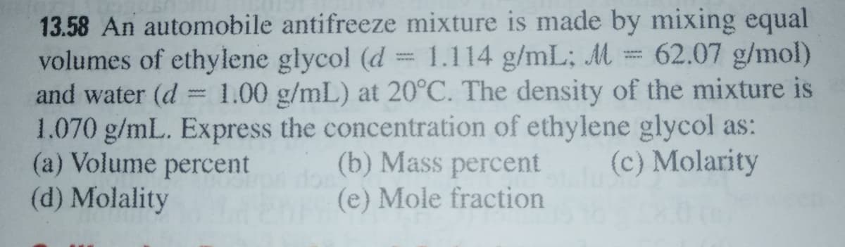 13.58 An automobile antifreeze mixture is made by mixing equal
volumes of ethylene glycol (d = 1.114 g/mL; M= 62.07 g/mol)
and water (d = 1.00 g/mL) at 20°C. The density of the mixture is
1.070 g/mL. Express the concentration of ethylene glycol as:
(a) Volume percent
(d) Molality
(b) Mass percent
(e) Mole fraction
(c) Molarity
