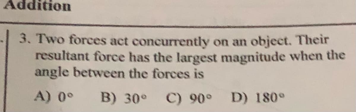 Addition
3. Two forces act concurrently on an object. Their
resultant force has the largest magnitude when the
angle between the forces is
A) 0°
B) 30°
C) 90° D) 180°
