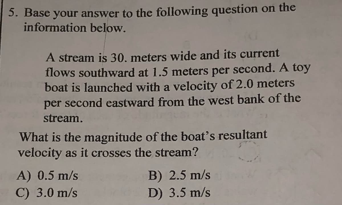 5. Base your answer to the following question on the
information below.
A stream is 30. meters wide and its current
flows southward at 1.5 meters per second. A toy
boat is launched with a velocity of 2.0 meters
per second eastward from the west bank of the
stream.
What is the magnitude of the boat's resultant
velocity as it crosses the stream?
A) 0.5 m/s
C) 3.0 m/s
B) 2.5 m/s
D) 3.5 m/s
