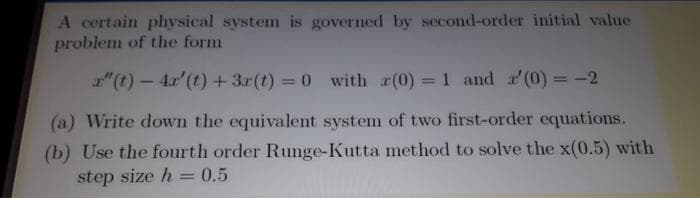 A certain physical system is governed by second-order initial value
problem of the form
a"(t) – 4.x'(t) +3r(t) = 0 with (0) = 1 and (0)= -2
%3D
%3D
(a) Write down the equivalent system of two first-order equations.
(b) Use the fourth order Runge-Kutta method to solve the x(0.5) with
step size h = 0.5
%3D
