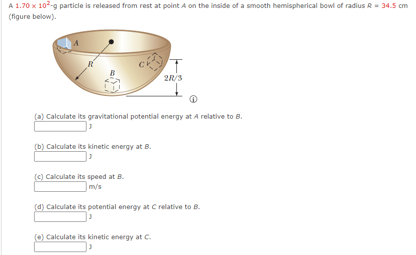 A 1.70 x 10²-g particle is released from rest at point A on the inside of a smooth hemispherical bowl of radius R = 34.5 cm
(figure below).
A
R
B
(a) Calculate its gravitational potential energy at A relative to B.
J
(b) Calculate its kinetic energy at B.
J
(c) Calculate its speed at B.
m/s
T
2R/3
(d) Calculate its potential energy at C relative to B.
J
(e) Calculate its kinetic energy at C.
J