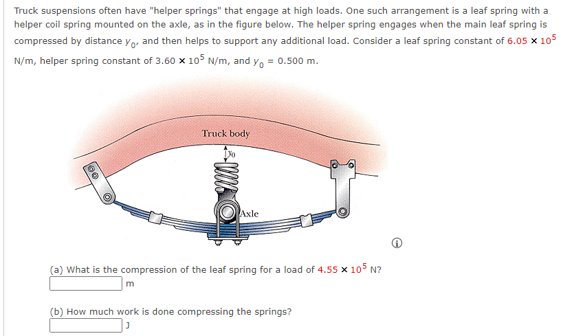 Truck suspensions often have "helper springs" that engage at high loads. One such arrangement is a leaf spring with a
helper coil spring mounted on the axle, as in the figure below. The helper spring engages when the main leaf spring is
compressed by distance yo, and then helps to support any additional load. Consider a leaf spring constant of 6.05 x 105
N/m, helper spring constant of 3.60 x 105 N/m, and y₁ = 0.500 m.
100
Truck body
m
WWE
Axle
(a) What is the compression of the leaf spring for a load of 4.55 X 105 N?
(b) How much work is done compressing the springs?