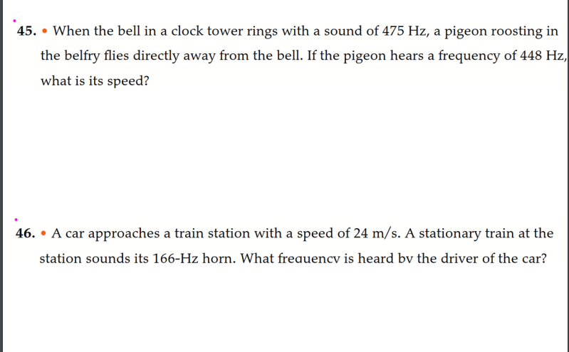 45. When the bell in a clock tower rings with a sound of 475 Hz, a pigeon roosting in
●
the belfry flies directly away from the bell. If the pigeon hears a frequency of 448 Hz,
what is its speed?
46. A car approaches a train station with a speed of 24 m/s. A stationary train at the
station sounds its 166-Hz horn. What frequencv is heard by the driver of the car?