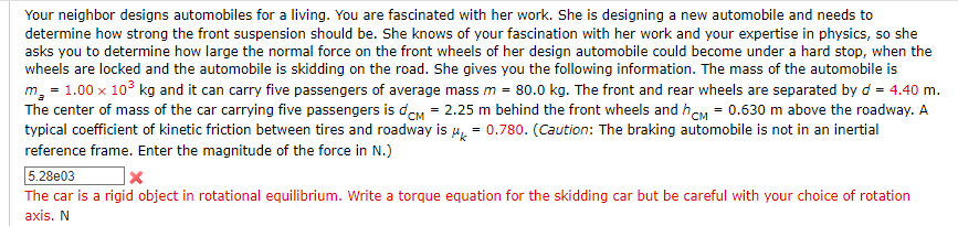 Your neighbor designs automobiles for a living. You are fascinated with her work. She is designing a new automobile and needs to
determine how strong the front suspension should be. She knows of your fascination with her work and your expertise in physics, so she
asks you to determine how large the normal force on the front wheels of her design automobile could become under a hard stop, when the
wheels are locked and the automobile is skidding on the road. She gives you the following information. The mass of the automobile is
m₂ = 1.00 x 10³ kg and it can carry five passengers of average mass m = 80.0 kg. The front and rear wheels are separated by d = 4.40 m.
The center of mass of the car carrying five passengers is dcm = 2.25 m behind the front wheels and hCM = 0.630 m above the roadway. A
typical coefficient of kinetic friction between tires and roadway is μ = 0.780. (Caution: The braking automobile is not in an inertial
reference frame. Enter the magnitude of the force in N.)
5.28e03
x
The car is a rigid object in rotational equilibrium. Write a torque equation for the skidding car but be careful with your choice of rotation
axis. N