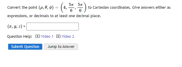 Convert the point (p, 0, 4) = (4, 57, 57 ) to
6
6
expressions, or decimals to at least one decimal place.
(x, y, z) =
Question Help: Video 1
Video 2
Submit Question Jump to Answer
to Cartesian coordinates. Give answers either as