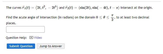 The curves F1(t) = (2t, t², — 2t5) and F₂(t):
= (sin(2t), sin(- 4t), t - ) intersect at the origin.
77
Find the acute angle of intersection (in radians) on the domain 0 ≤ 0 <
places.
Question Help: Video
Submit Question Jump to Answer
to at least two decimal