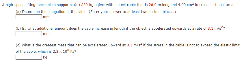 A high-speed lifting mechanism supports a(n) 880-kg object with a steel cable that is 28.0 m long and 4.00 cm² in cross-sectional area.
(a) Determine the elongation of the cable. (Enter your answer to at least two decimal places.)
mm
(b) By what additional amount does the cable increase in length if the object is accelerated upwards at a rate of 3.1 m/s²?
mm
(c) What is the greatest mass that can be accelerated upward at 3.1 m/s² if the stress in the cable is not to exceed the elastic limit
of the cable, which is 2.2 x 10³ Pa?
kg