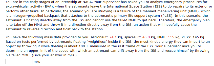 You are in the early stages of an internship at NASA. Your supervisor has asked you to analyze emergency procedures for
extravehicular activity (EVA), when the astronauts leave the International Space Station (ISS) to do repairs to its exterior or
perform other tasks. In particular, the scenario you are studying is a failure of the manned-maneuvering unit (MMU), which
is a nitrogen-propelled backpack that attaches to the astronaut's primary life support system (PLSS). In this scenario, the
astronaut is floating directly away from the ISS and cannot use the failed MMU to get back. Therefore, the emergency plan
is to take off the MMU and throw it in a direction directly away from the ISS, an action that will hopefully cause the
astronaut to reverse direction and float back to the station.
You have the following mass data provided to you: astronaut: 74.1 kg, spacesuit: 46.8 kg, MMU: 115 kg, PLSS: 145 kg.
Based on tests performed by astronauts floating "weightless" inside the ISS, the most kinetic energy they can impart to an
object by throwing it while floating is about 100 J, measured in the rest frame of the ISS. Your supervisor asks you to
determine an upper limit of the speed with which an astronaut can drift away from the ISS and rescue himself by throwing
his failed MMU. (Give your answer in m/s.)
m/s