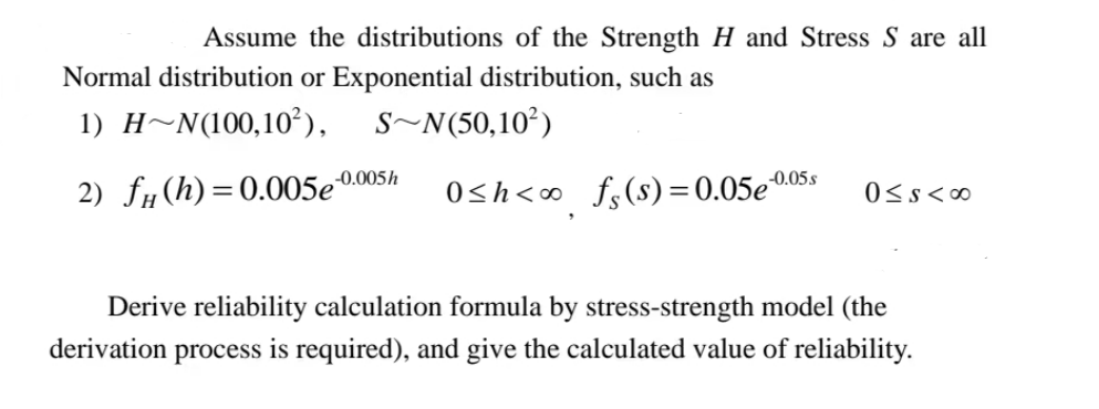 Assume the distributions of the Strength H and Stress S are all
Normal distribution or Exponential distribution, such as
1) H~N(100,10²),
S~N(50,10²)
2) f (h)=0.005e
-0.005h
-0.05.s
0≤h<∞ fs(s) = 0.05eº
0≤s<∞0
Derive reliability calculation formula by stress-strength model (the
derivation process is required), and give the calculated value of reliability.