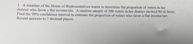 1. A member of the House of Representatives wants to determine the proportion of voters in her
district who favor a flat income tax. A random sample of 200 voters in her district showed 90 in favor.
Find the 99% confidence interval to estimate the proportion of voters who favor a flat income tax.
Round answers to 3 decimal places.
